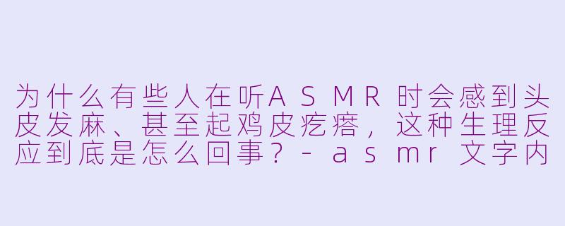 为什么有些人在听ASMR时会感到头皮发麻、甚至起鸡皮疙瘩,这种生理反应到底是怎么回事?-asmr文字内容