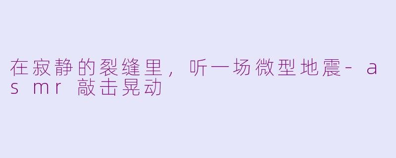 在寂静的裂缝里,听一场微型地震-asmr敲击晃动