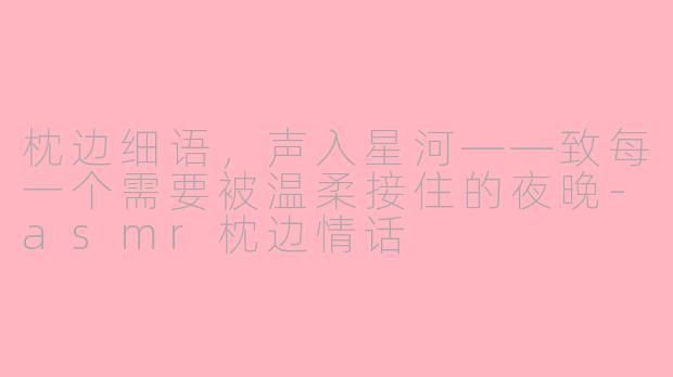 枕边细语,声入星河——致每一个需要被温柔接住的夜晚-asmr枕边情话