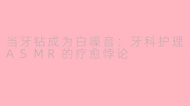当牙钻成为白噪音:牙科护理ASMR的疗愈悖论