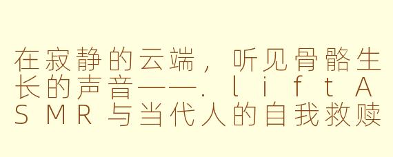 在寂静的云端,听见骨骼生长的声音——.liftASMR与当代人的自我救赎