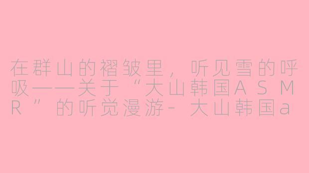 在群山的褶皱里,听见雪的呼吸——关于“大山韩国ASMR”的听觉漫游-大山韩国asmr