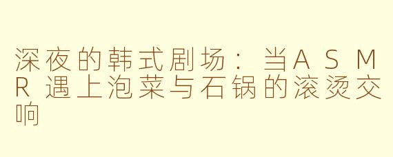 深夜的韩式剧场:当ASMR遇上泡菜与石锅的滚烫交响