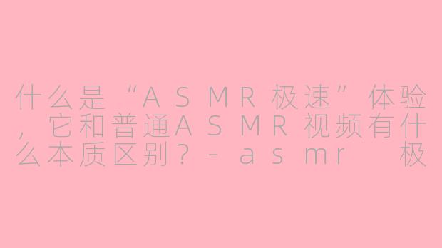 什么是“ASMR极速”体验,它和普通ASMR视频有什么本质区别?-asmr 极速