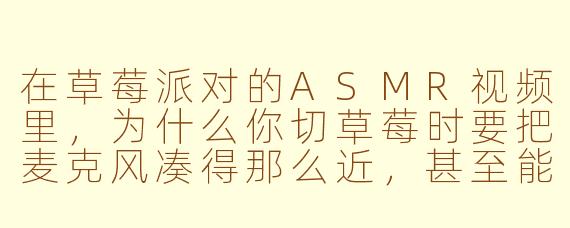 在草莓派对的ASMR视频里,为什么你切草莓时要把麦克风凑得那么近,甚至能听到果肉纤维被撕裂的“沙沙”声?