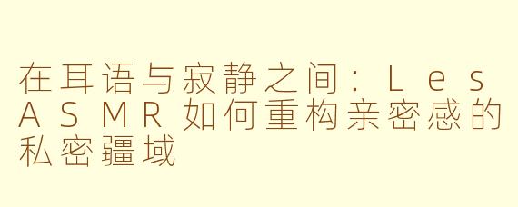 在耳语与寂静之间:LesASMR如何重构亲密感的私密疆域