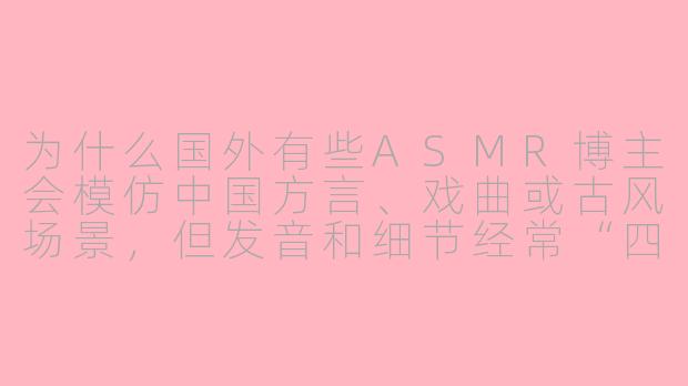 为什么国外有些ASMR博主会模仿中国方言、戏曲或古风场景,但发音和细节经常“四不像”,却依然有很多人看?-asmr国外模仿