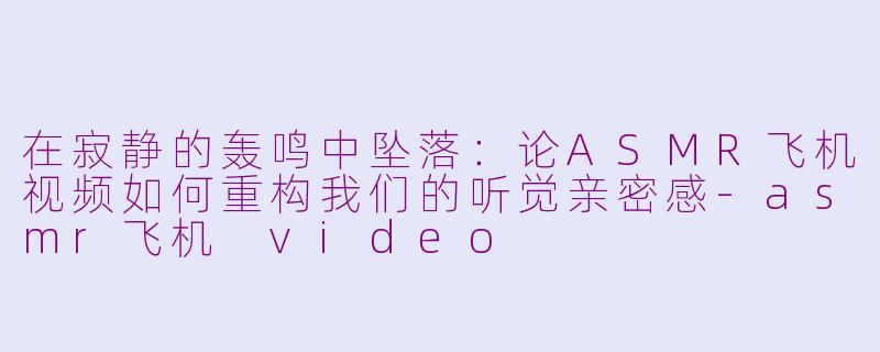 在寂静的轰鸣中坠落:论ASMR飞机视频如何重构我们的听觉亲密感-asmr飞机 video