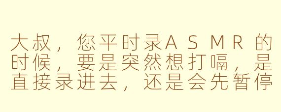 大叔,您平时录ASMR的时候,要是突然想打嗝,是直接录进去,还是会先暂停一下啊?