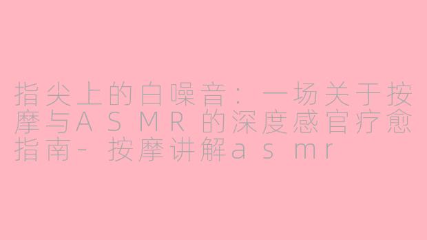 指尖上的白噪音:一场关于按摩与ASMR的深度感官疗愈指南-按摩讲解asmr