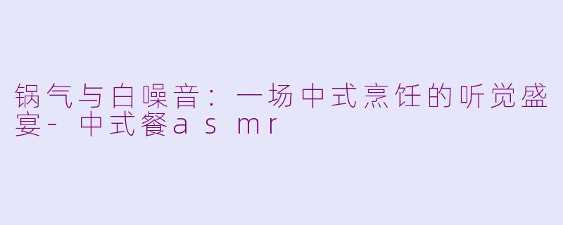 锅气与白噪音:一场中式烹饪的听觉盛宴-中式餐asmr