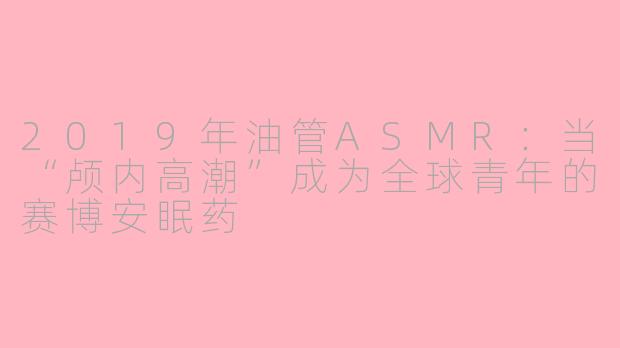 2019年油管ASMR：当“颅内高潮”成为全球青年的赛博安眠药