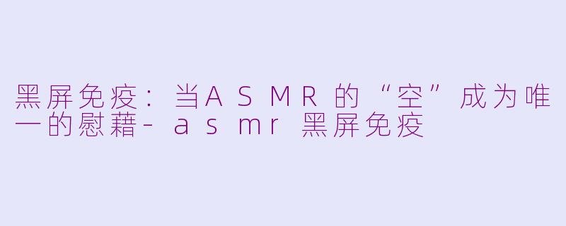 黑屏免疫:当ASMR的“空”成为唯一的慰藉-asmr黑屏免疫