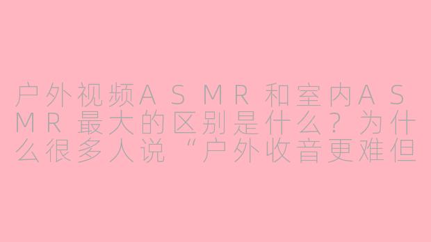 户外视频ASMR和室内ASMR最大的区别是什么?为什么很多人说“户外收音更难但也更迷人”?-户外视频asmr