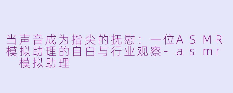 当声音成为指尖的抚慰：一位ASMR模拟助理的自白与行业观察-asmr 模拟助理