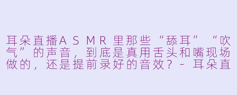 耳朵直播ASMR里那些“舔耳”“吹气”的声音,到底是真用舌头和嘴现场做的,还是提前录好的音效?-耳朵直播asmr