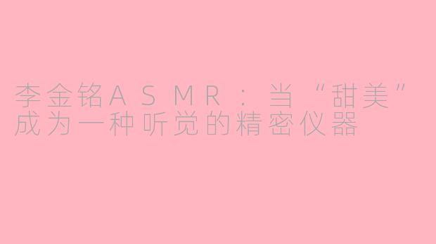 李金铭ASMR:当“甜美”成为一种听觉的精密仪器