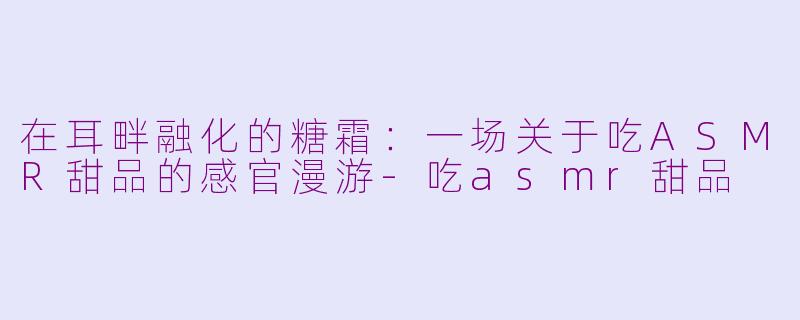 在耳畔融化的糖霜:一场关于吃ASMR甜品的感官漫游-吃asmr甜品