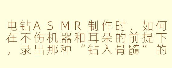 电钻ASMR制作时,如何在不伤机器和耳朵的前提下,录出那种“钻入骨髓”的酥麻震动感?