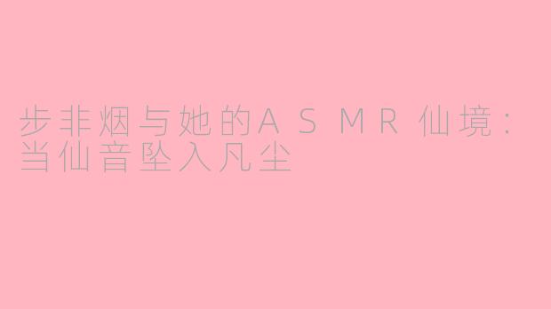 步非烟与她的ASMR仙境:当仙音坠入凡尘
