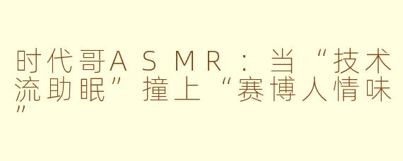 时代哥ASMR:当“技术流助眠”撞上“赛博人情味”