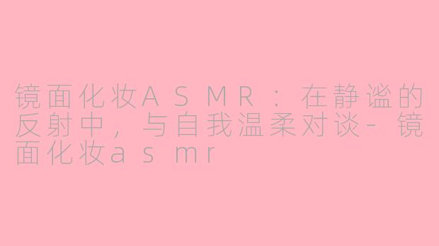 镜面化妆ASMR:在静谧的反射中,与自我温柔对谈-镜面化妆asmr