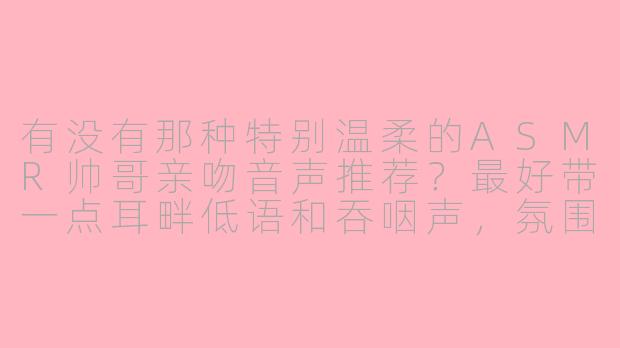 有没有那种特别温柔的ASMR帅哥亲吻音声推荐?最好带一点耳畔低语和吞咽声,氛围感很强的。-asmr帅哥亲吻