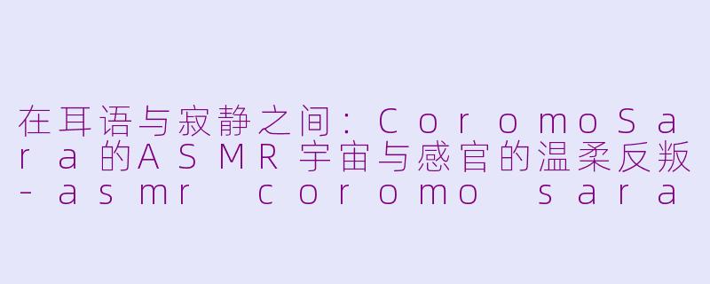在耳语与寂静之间:CoromoSara的ASMR宇宙与感官的温柔反叛-asmr coromo sara
