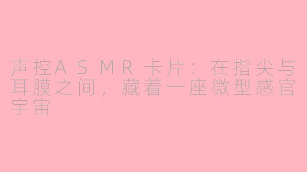 声控ASMR卡片:在指尖与耳膜之间,藏着一座微型感官宇宙