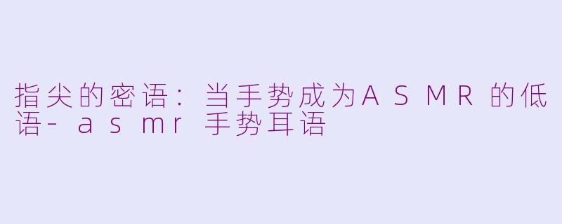 指尖的密语:当手势成为ASMR的低语-asmr手势耳语