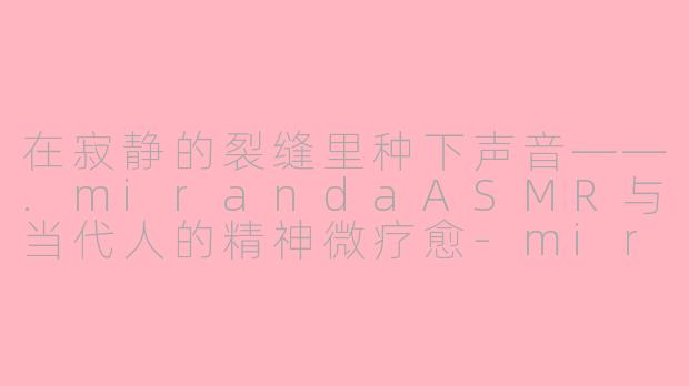 在寂静的裂缝里种下声音——.mirandaASMR与当代人的精神微疗愈-miranda asmr