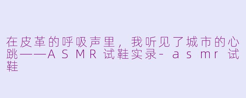 在皮革的呼吸声里,我听见了城市的心跳——ASMR试鞋实录-asmr试鞋