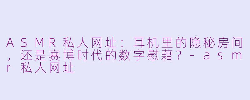 ASMR私人网址:耳机里的隐秘房间,还是赛博时代的数字慰藉?-asmr私人网址