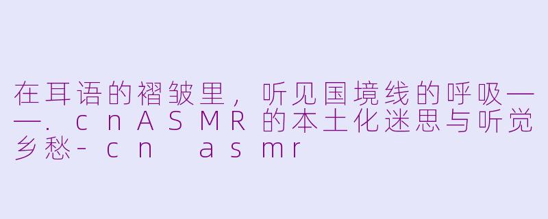 在耳语的褶皱里,听见国境线的呼吸——.cnASMR的本土化迷思与听觉乡愁-cn asmr