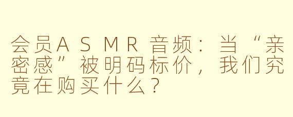 会员ASMR音频:当“亲密感”被明码标价,我们究竟在购买什么?
