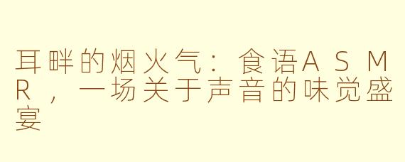耳畔的烟火气：食语ASMR，一场关于声音的味觉盛宴