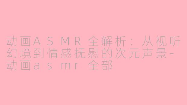 动画ASMR全解析：从视听幻境到情感抚慰的次元声景-动画asmr全部
