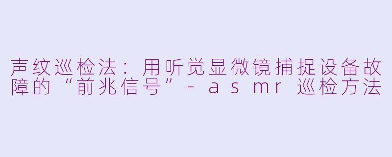 声纹巡检法:用听觉显微镜捕捉设备故障的“前兆信号”-asmr巡检方法