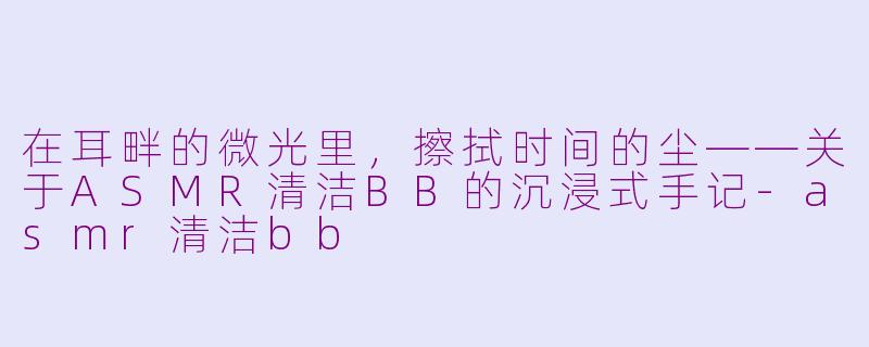 在耳畔的微光里,擦拭时间的尘——关于ASMR清洁BB的沉浸式手记-asmr清洁bb