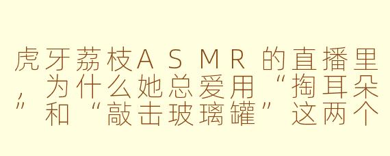 虎牙荔枝ASMR的直播里,为什么她总爱用“掏耳朵”和“敲击玻璃罐”这两个固定环节,而且每次观众都特别买账?