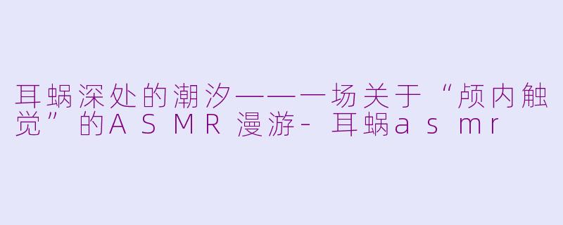 耳蜗深处的潮汐——一场关于“颅内触觉”的ASMR漫游-耳蜗asmr