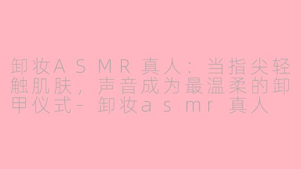 卸妆ASMR真人：当指尖轻触肌肤，声音成为最温柔的卸甲仪式-卸妆asmr真人