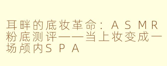 耳畔的底妆革命:ASMR粉底测评——当上妆变成一场颅内SPA