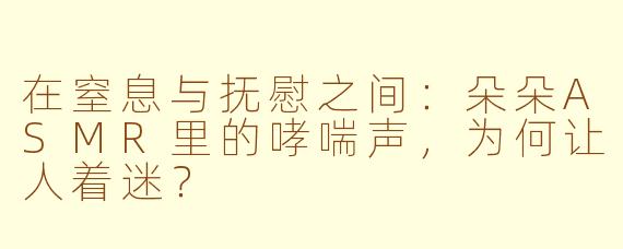 在窒息与抚慰之间:朵朵ASMR里的哮喘声,为何让人着迷?