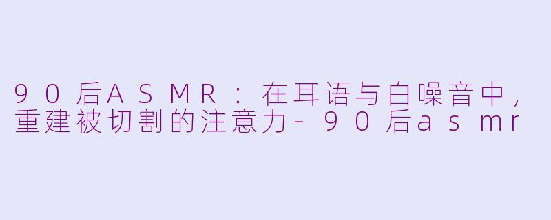 90后ASMR：在耳语与白噪音中，重建被切割的注意力-90后asmr