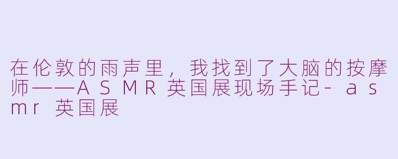在伦敦的雨声里,我找到了大脑的按摩师——ASMR英国展现场手记-asmr英国展
