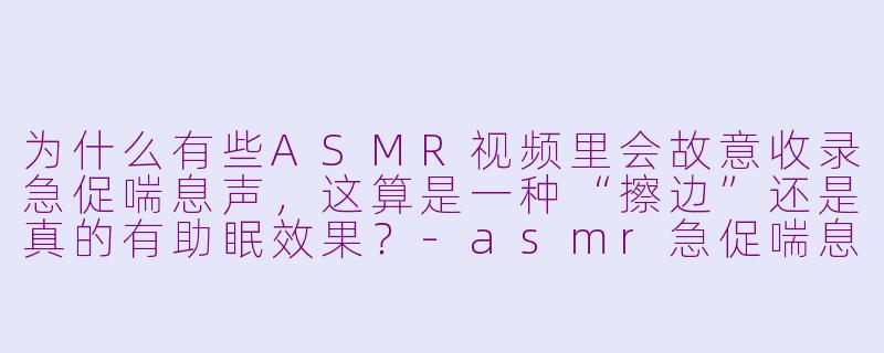 为什么有些ASMR视频里会故意收录急促喘息声,这算是一种“擦边”还是真的有助眠效果?-asmr急促喘息