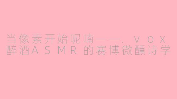 当像素开始呢喃——.vox醉酒ASMR的赛博微醺诗学