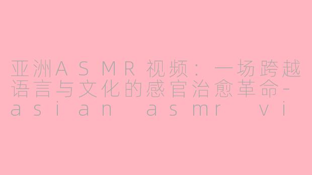 亚洲ASMR视频:一场跨越语言与文化的感官治愈革命-asian asmr video