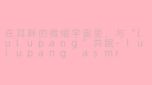 在耳畔的微缩宇宙里，与“lulupang”共眠-lulupang asmr